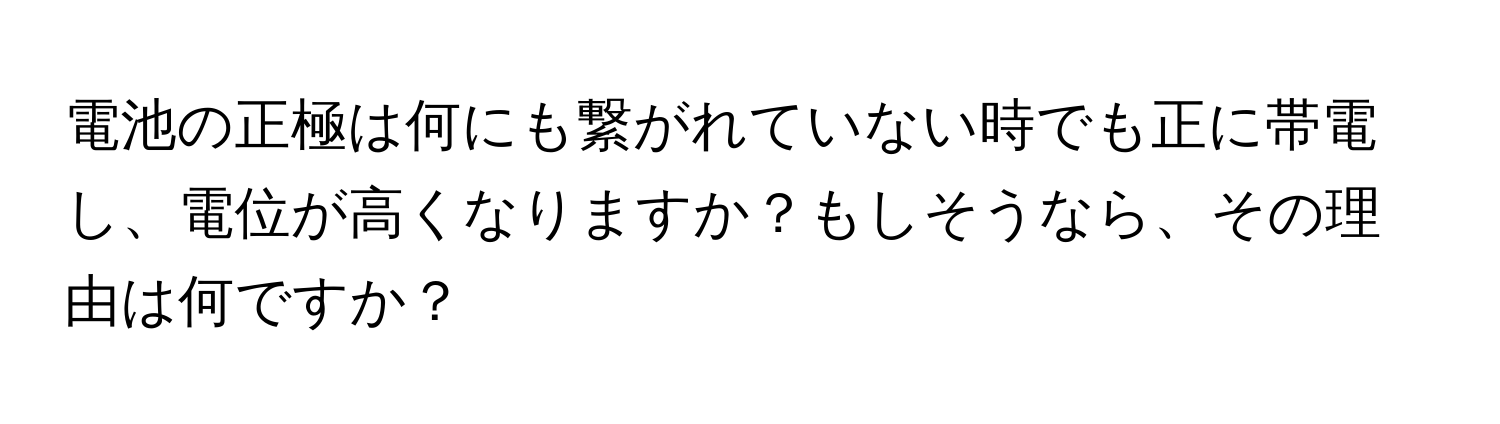 電池の正極は何にも繋がれていない時でも正に帯電し、電位が高くなりますか？もしそうなら、その理由は何ですか？