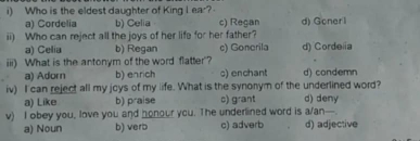 Who is the eldest daughter of King I ear?
a) Cordelia b) Celia c) Regan d) Goner1
ii) Who can reject all the joys of her life for her father?
a) Celia b) Regan c) Gonerila d) Cordeiia
iii) What is the antonym of the word flatter'?
a) Adorn b) enrich s) enchant d) condemn
iv) I can reject all my joys of my life. What is the synonym of the underlined word?
a) Like b) praise c) grant d) deny
v) I obey you, love you and honour you. The underlined word is a/an—.
a) Noun b) verb c) adverb d) adjective