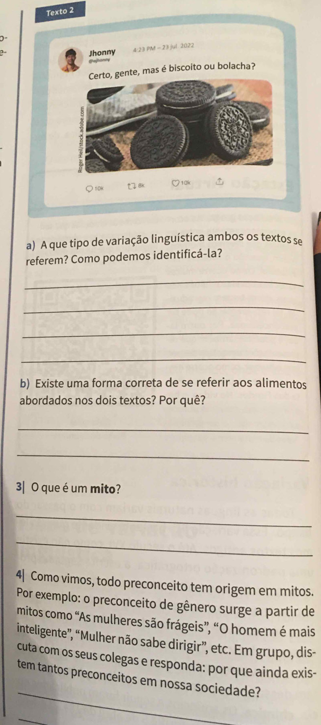 Texto 2 
0 
Jhonny 4:23 PM ~ 23 jul. 2022 
Cojhanny 
gente, mas é biscoito ou bolacha? 
10k 8k 710k 
a) A que tipo de variação linguística ambos os textos se 
referem? Como podemos identificá-la? 
_ 
_ 
_ 
_ 
b) Existe uma forma correta de se referir aos alimentos 
abordados nos dois textos? Por quê? 
_ 
_ 
3| O que é um mito? 
_ 
_ 
4| Como vimos, todo preconceito tem origem em mitos. 
Por exemplo: o preconceito de gênero surge a partir de 
mitos como “As mulheres são frágeis”, “O homem é mais 
inteligente”, “Mulher não sabe dirigir”, etc. Em grupo, dis- 
cuta com os seus colegas e responda: por que ainda exis- 
_ 
tem tantos preconceitos em nossa sociedade? 
_