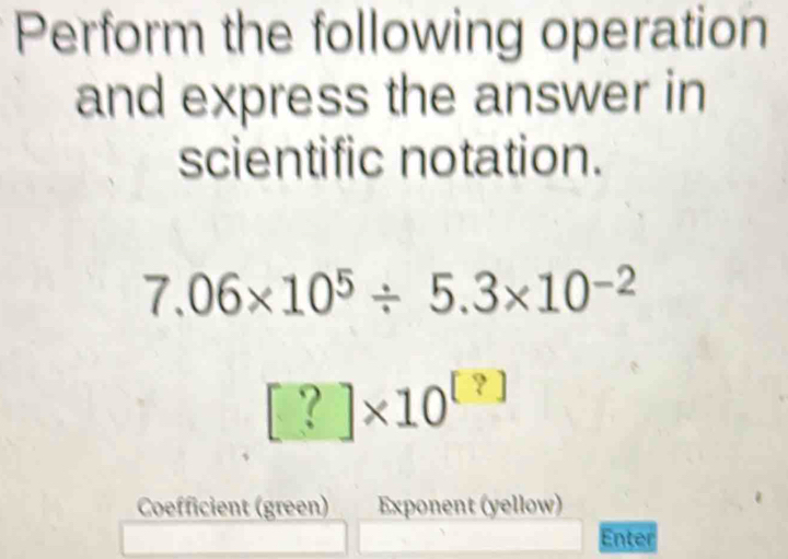 Perform the following operation 
and express the answer in 
scientific notation.
7.06* 10^5/ 5.3* 10^(-2)
[?]* 10^([?])
Coefficient (green) Exponent (yellow) 
Enter