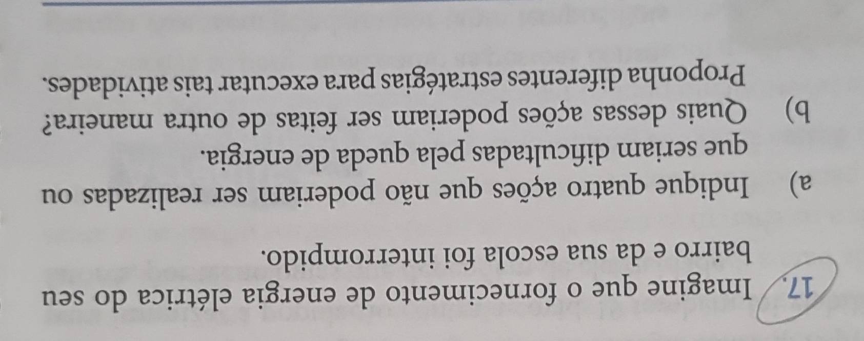 Imagine que o fornecimento de energia elétrica do seu 
bairro e da sua escola foi interrompido. 
a) Indique quatro ações que não poderiam ser realizadas ou 
que seriam dificultadas pela queda de energia. 
b) Quais dessas ações poderiam ser feitas de outra maneira? 
Proponha diferentes estratégias para executar tais atividades.