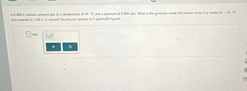 A 0.400-L balloon contains gas at a temperature of 14°C and a pressure of 0.800 atm. What is the pressure inside the balloon when it is cooled to-14.^circ C
and expands to 1.60 L. in volume? Round your answer to 3 significant figures. 
atm 
× 5