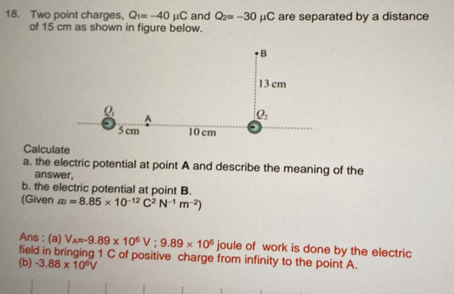 Two point charges, Q_1=-40mu C and Q_2=-30mu C are separated by a distance
of 15 cm as shown in figure below.
Calculate
a. the electric potential at point A and describe the meaning of the
answer,
b. the electric potential at point B.
(Given  enclosecircle2=8.85* 10^(-12)C^2N^(-1)m^(-2))
Ans : (a) V_A=-9.89* 10^6V;9.89* 10^6 joule of work is done by the electric
field in bringing 1 C of positive charge from infinity to the point A.
(b) -3.88* 10^6V