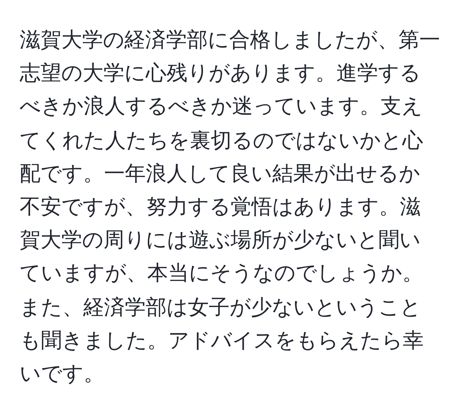 滋賀大学の経済学部に合格しましたが、第一志望の大学に心残りがあります。進学するべきか浪人するべきか迷っています。支えてくれた人たちを裏切るのではないかと心配です。一年浪人して良い結果が出せるか不安ですが、努力する覚悟はあります。滋賀大学の周りには遊ぶ場所が少ないと聞いていますが、本当にそうなのでしょうか。また、経済学部は女子が少ないということも聞きました。アドバイスをもらえたら幸いです。