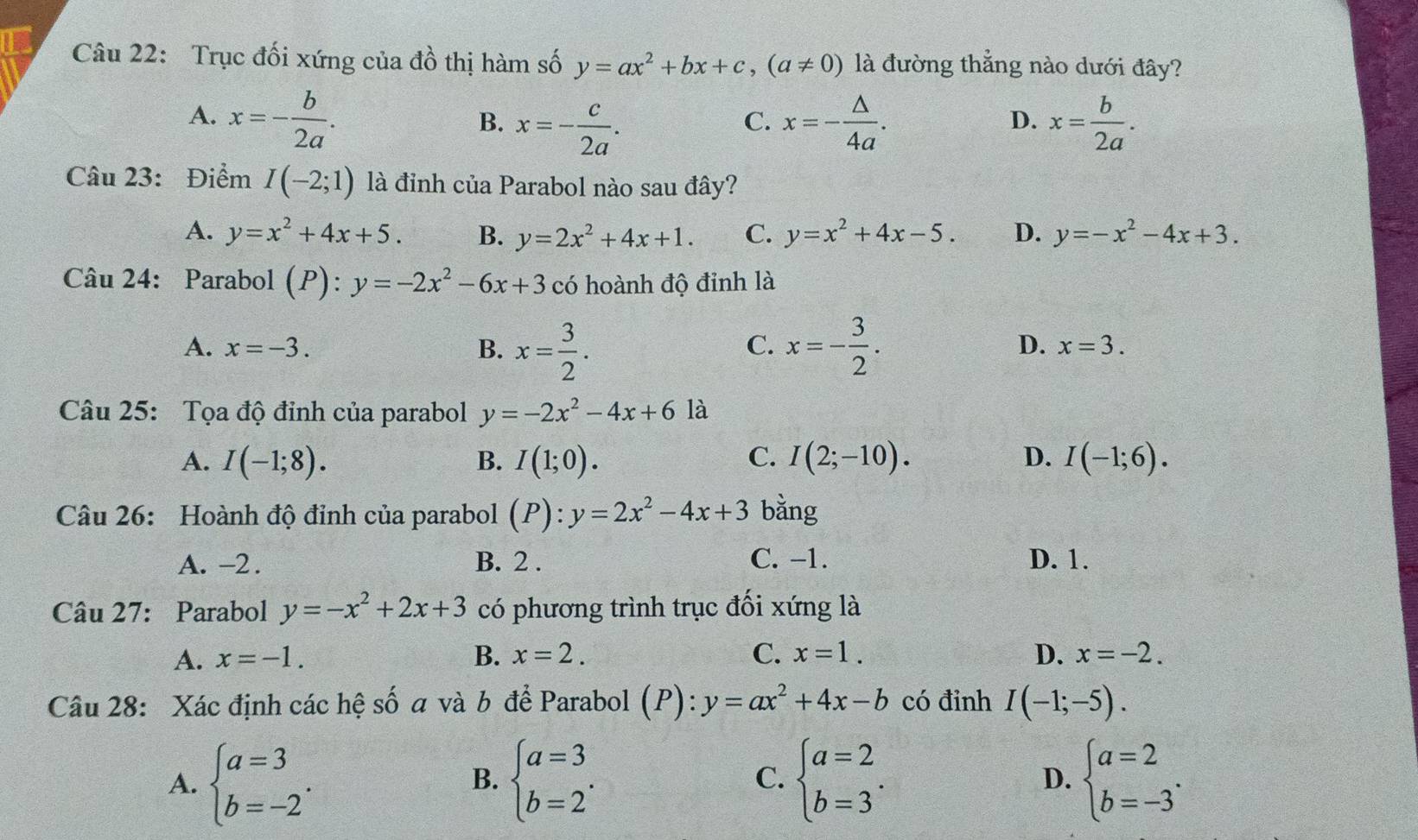 Trục đối xứng của đồ thị hàm số y=ax^2+bx+c,(a!= 0) là đường thẳng nào dưới đây?
A. x=- b/2a . x=- △ /4a . x= b/2a .
B. x=- c/2a .
C.
D.
Câu 23: Điểm I(-2;1) là đỉnh của Parabol nào sau đây?
A. y=x^2+4x+5. B. y=2x^2+4x+1. C. y=x^2+4x-5. D. y=-x^2-4x+3.
Câu 24: Parabol (P):y=-2x^2-6x+3 có hoành độ đỉnh là
A. x=-3. B. x= 3/2 . x=- 3/2 .
C.
D. x=3.
Câu 25: Tọa độ đỉnh của parabol y=-2x^2-4x+6la
A. I(-1;8). B. I(1;0). C. I(2;-10). D. I(-1;6).
Câu 26: Hoành độ đỉnh của parabol (P):y=2x^2-4x+3 bằng
A. -2 . B. 2 . C. −1. D. 1.
Câu 27: Parabol y=-x^2+2x+3 có phương trình trục đối xứng là
A. x=-1. B. x=2. C. x=1. D. x=-2.
Câu 28: Xác định các hệ số a và b để Parabol (P): y=ax^2+4x-b có đỉnh I(-1;-5).
A. beginarrayl a=3 b=-2endarray. . beginarrayl a=3 b=2endarray. . C. beginarrayl a=2 b=3endarray. . beginarrayl a=2 b=-3endarray. .
B.
D.