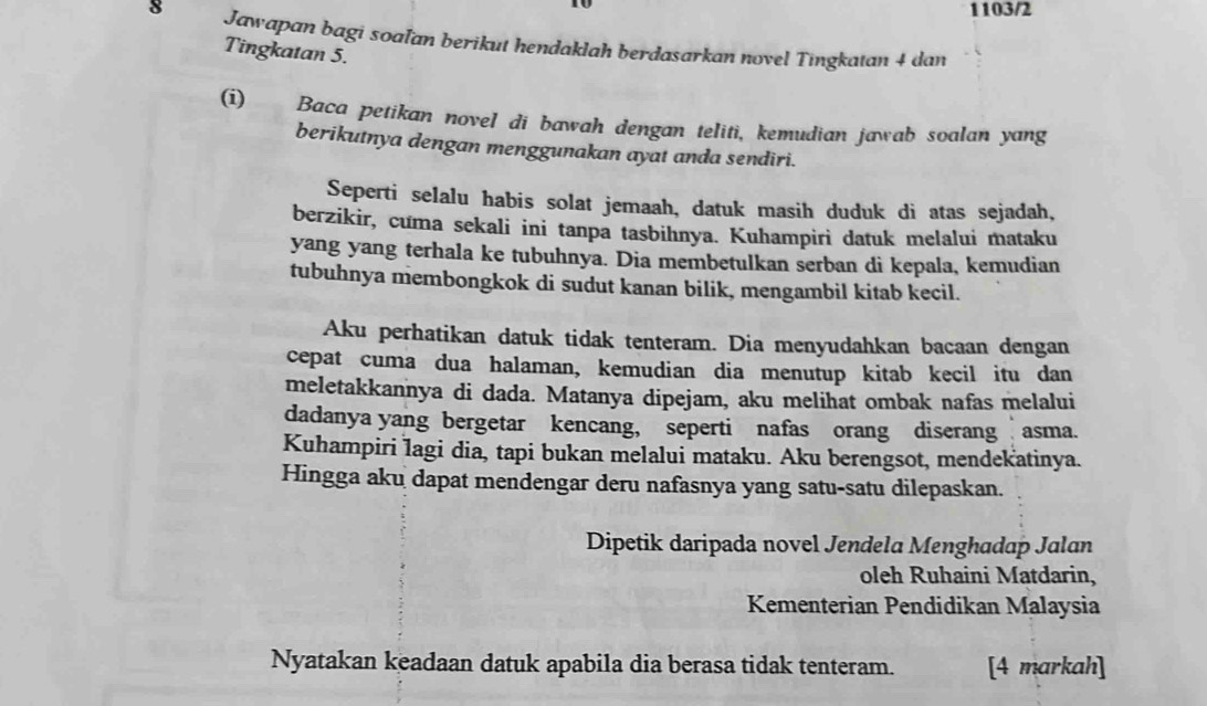 1103/2 
8 Jawapan bagi soaľan berikut hendaklah berdasarkan novel Tingkatan 4 dan 
Tingkatan 5. 
(i) Baca petikan novel di bawah dengan teliti, kemudian jawab soalan yang 
berikutnya dengan menggunakan ayat anda sendiri. 
Seperti selalu habis solat jemaah, datuk masih duduk di atas sejadah, 
berzikir, cuma sekali ini tanpa tasbihnya. Kuhampiri datuk melalui mataku 
yang yang terhala ke tubuhnya. Dia membetulkan serban di kepala, kemudian 
tubuhnya membongkok di sudut kanan bilik, mengambil kitab kecil. 
Aku perhatikan datuk tidak tenteram. Dia menyudahkan bacaan dengan 
cepat cuma dua halaman, kemudian dia menutup kitab kecil itu dan 
meletakkannya di dada. Matanya dipejam, aku melihat ombak nafas melalui 
dadanya yang bergetar kencang, seperti nafas orang diserang asma. 
Kuhampiri lagi dia, tapi bukan melalui mataku. Aku berengsot, mendekatinya. 
Hingga aku dapat mendengar deru nafasnya yang satu-satu dilepaskan. 
Dipetik daripada novel Jendela Menghadap Jalan 
oleh Ruhaini Matdarin, 
Kementerian Pendidikan Malaysia 
Nyatakan keadaan datuk apabila dia berasa tidak tenteram. [4 markah]