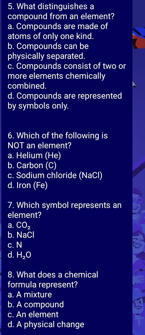 What distinguishes a
compound from an element?
a. Compounds are made of
atoms of only one kind.
b. Compounds can be
physically separated.
c. Compounds consist of two or
more elements chemically
combined.
d. Compounds are represented
by symbols only.
6. Which of the following is
NOT an element?
a. Helium (He)
b. Carbon (C)
c. Sodium chloride (NaCl)
d. Iron (Fe)
7. Which symbol represents an
element?
a. CO_2
b. NaCl
c. N
d. H_2O
8. What does a chemical
formula represent?
a. A mixture
b. A compound
c. An element
d. A physical change