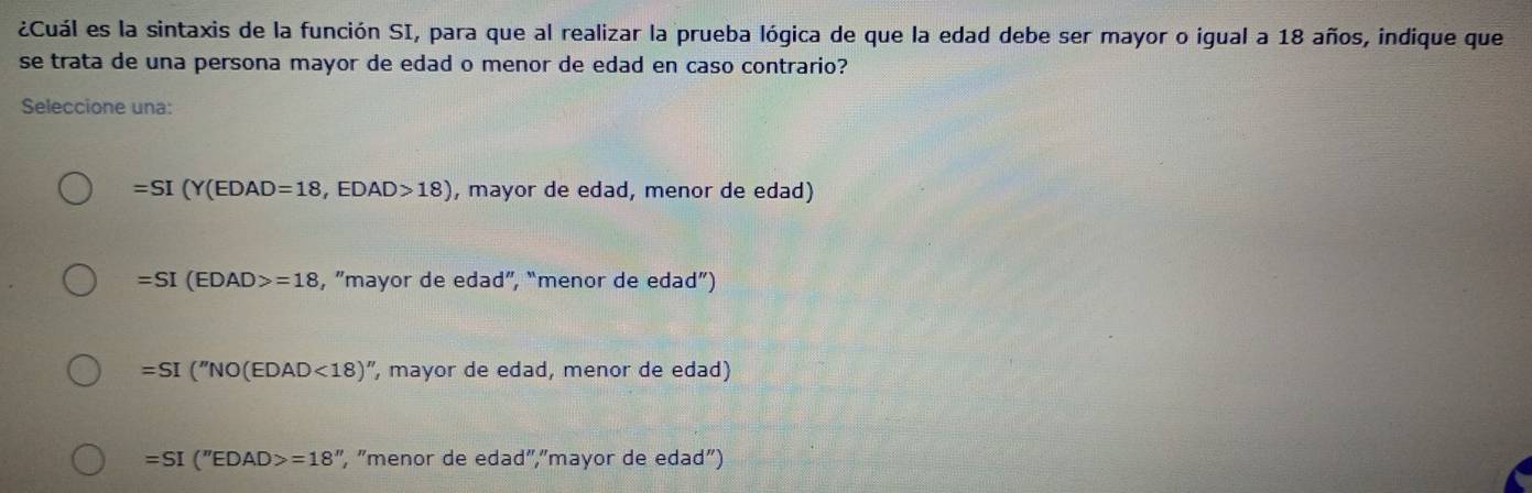 ¿Cuál es la sintaxis de la función SI, para que al realizar la prueba lógica de que la edad debe ser mayor o igual a 18 años, indique que
se trata de una persona mayor de edad o menor de edad en caso contrario?
Seleccione una:
=SI(Y(EDAD=18,EDAD>18) , mayor de edad, menor de edad)
=SI(EDAD>=18 , ”mayor de edad”, “menor de edad”)
=SI(''NO(EDAD<18)' ", mayor de edad, menor de edad)
=SI(''EDAD>=18'' , "menor de edad","mayor de edad")