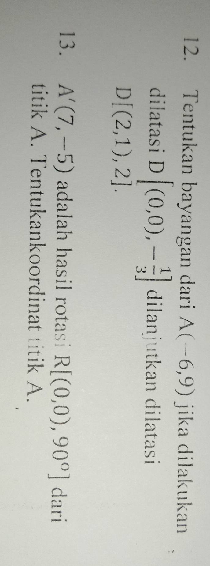 Tentukan bayangan dari A(-6,9) jika dilakukan 
dilatasi D[(0,0),- 1/3 ] dilanjutkan dilatasi
D[(2,1),2]. 
13. A'(7,-5) adalah hasil rotasi R[(0,0),90°] dar 
titik A. Tentukankoordinat titik A.