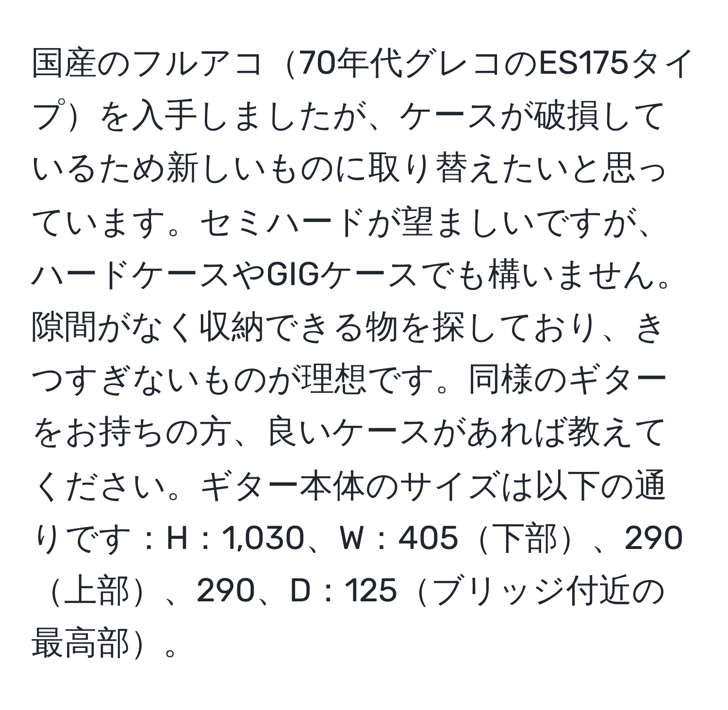 国産のフルアコ70年代グレコのES175タイプを入手しましたが、ケースが破損しているため新しいものに取り替えたいと思っています。セミハードが望ましいですが、ハードケースやGIGケースでも構いません。隙間がなく収納できる物を探しており、きつすぎないものが理想です。同様のギターをお持ちの方、良いケースがあれば教えてください。ギター本体のサイズは以下の通りです：H：1,030、W：405下部、290上部、290、D：125ブリッジ付近の最高部。