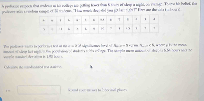 A professor suspects that students at his college are getting fewer than 8 hours of sleep a night, on average. To test his belief, the
professor asks a random sample of 28 students, “How much sleep did you get last night?” Here are the data (in hours).
The professor wants to perform a test at the sigma =0.05 significance level of mu =8 versus H_a:mu <8</tex> ,where p is the mean 
amount of sleep last night in the population of students at his college. The sample mean amount of sleep is 6.64 hours and the
sample standard deviation is 1.98 hours.
Calculate the standardized test statistic.
=
Round your answer to 2 decimal places.