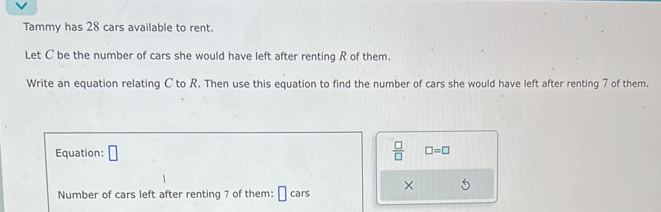 Tammy has 28 cars available to rent. 
Let C be the number of cars she would have left after renting R of them. 
Write an equation relating C to R. Then use this equation to find the number of cars she would have left after renting 7 of them. 
Equation: □  □ /□   □ =□
× 
Number of cars left after renting 7 of them: cars