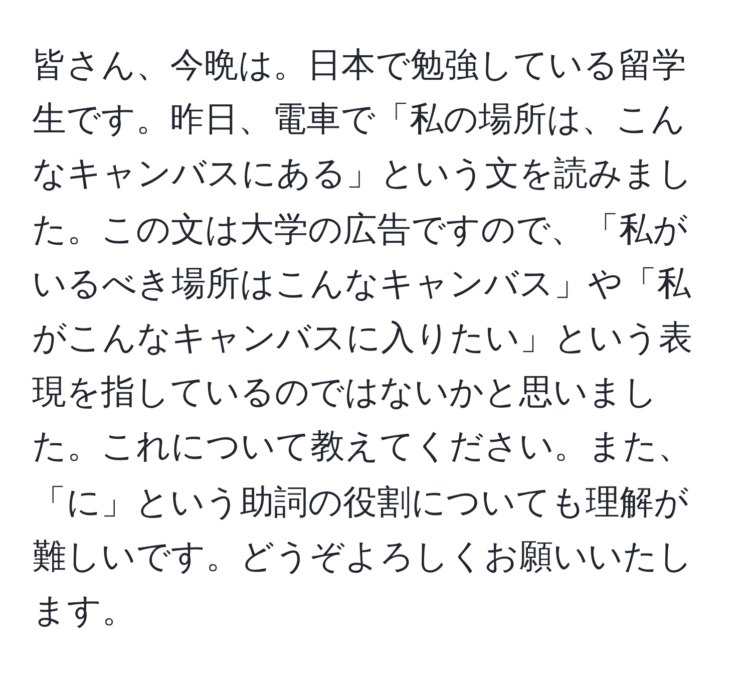 皆さん、今晩は。日本で勉強している留学生です。昨日、電車で「私の場所は、こんなキャンバスにある」という文を読みました。この文は大学の広告ですので、「私がいるべき場所はこんなキャンバス」や「私がこんなキャンバスに入りたい」という表現を指しているのではないかと思いました。これについて教えてください。また、「に」という助詞の役割についても理解が難しいです。どうぞよろしくお願いいたします。