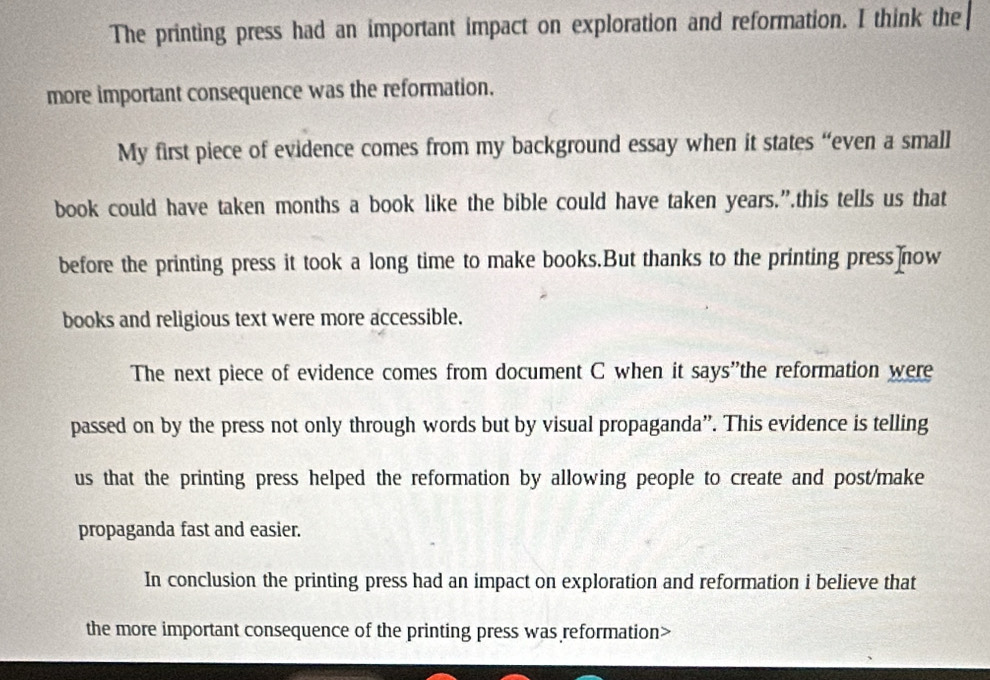 The printing press had an important impact on exploration and reformation. I think the 
more important consequence was the reformation. 
My first piece of evidence comes from my background essay when it states “even a small 
book could have taken months a book like the bible could have taken years.”.this tells us that 
before the printing press it took a long time to make books.But thanks to the printing press]now 
books and religious text were more accessible. 
The next piece of evidence comes from document C when it says"the reformation were 
passed on by the press not only through words but by visual propaganda”. This evidence is telling 
us that the printing press helped the reformation by allowing people to create and post/make 
propaganda fast and easier. 
In conclusion the printing press had an impact on exploration and reformation i believe that 
the more important consequence of the printing press was reformation>
