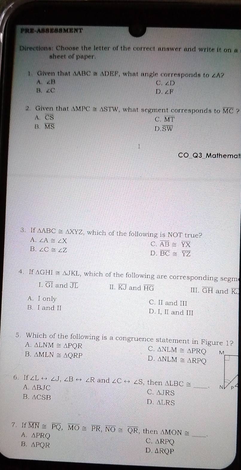 PRE-ASSESSMENT
Directions: Choose the letter of the correct answer and write it on a
sheet of paper.
1、 Given that △ ABC≌ △ DEF , what angle corresponds to ∠ A ?
A. ∠ B C. ∠ D
B. ∠ C D. ∠ F
2. Given that △ MPC≌ △ STW , what segment corresponds to overline MC ?
A. overline CS
C. overline MT
B. overline MS
D. overline SW
CO Q3 Mathemat
3. If △ ABC≌ △ XYZ , which of the following is NOT true?
A. ∠ A≌ ∠ X C. overline AB≌ overline YX
B. ∠ C≌ ∠ Z D. overline BC≌ overline YZ
4. If △ GHI≌ △ JKL , which of the following are corresponding segm
I. overline GI and overline JL 1. overline KJ and overline HG III. overline GH and K.
A. I only C. II and III
B. I and II D. I, II and III
5. Which of the following is a congruence statement in Figure 1?
A. △ LNM≌ △ PQR
C. △ NLM≌ △ PRQ
B. △ MLN≌ △ QRP △ NLM≌ △ RPQ
D.
6 If ∠ Lrightarrow ∠ J, ∠ Brightarrow ∠ R and ∠ Crightarrow ∠ S , then △ LBC≌ _
A. △ BJC
C. △ JRS
B. △ CSB
D. △ LRS
7. If overline MN≌ overline PQ, overline MO≌ overline PR, overline NO≌ overline QR , then △ MON≌ _
A. △ PRQ
B. △ PQR
C. △ RPQ
D. △ RQP