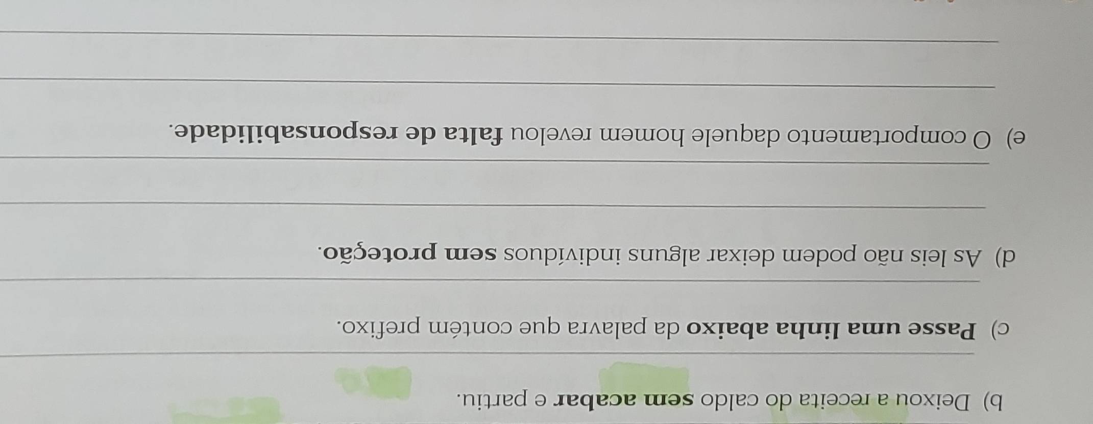 Deixou a receita do caldo sem acabar e partiu. 
_ 
c) Passe uma linha abaixo da palavra que contém prefixo. 
_ 
d) As leis não podem deixar alguns indivíduos sem proteção. 
_ 
_ 
e) O comportamento daquele homem revelou falta de responsabilidade. 
_ 
_