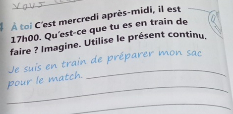 À toi C'est mercredi après-midi, il est
17h00. Qu'est-ce que tu es en train de 
faire ? Imagine. Utilise le présent continu. 
_ 
Je suis en train de préparer mon sac 
_ 
pour le match. 
_