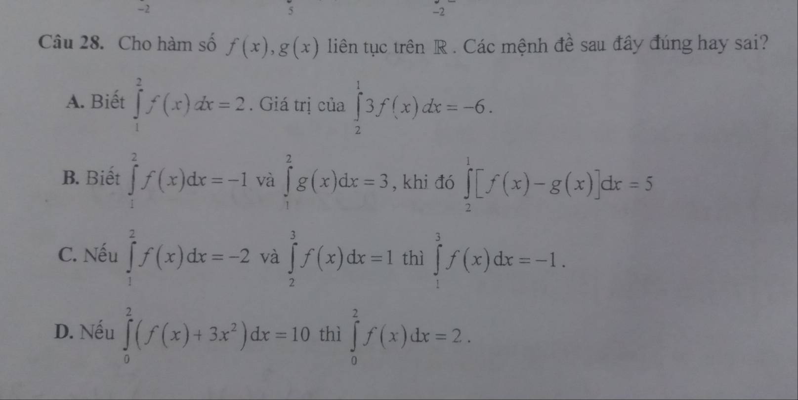 -2
5
-2
Câu 28. Cho hàm số f(x), g(x) liên tục trên R. Các mệnh đề sau đây đúng hay sai?
A. Biết ∈tlimits _1^(2f(x)dx=2. Giá trị của ∈tlimits _2^13f(x)dx=-6.
B. Biết ∈tlimits _1^2f(x)dx=-1 và ∈tlimits _1^2g(x)dx=3 , khi đó ∈tlimits _2^1[f(x)-g(x)]dx=5
C. Nếu ∈tlimits _1^2f(x)dx=-2 và ∈tlimits _2^3f(x)dx=1 thì ∈tlimits _1^3f(x)dx=-1.
D. Nếu ∈tlimits _0^2(f(x)+3x^2))dx=10 thì ∈tlimits _0^2f(x)dx=2.