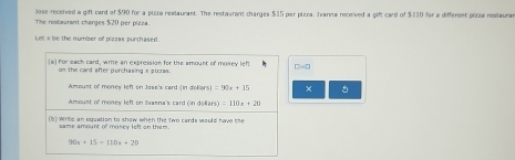 The restaurant charges $20 per pizza. Jose received a gift card of $90 for a plzza restaurant. The restaurent charges $15 per plzca. Jwarna received a gift card of $110 for a different pizza restaura 
Let s be the number of pizzas purchased 
(a) For each card, write an expression for the amount of money left D=0
on the card after purchasing A strres. 
Amoust of money left on Jase's card (in dollars) =90x+15 x 5
Amoust of money left on Ivanna's card (in deliars) =110x+20
(b) write an equation to show when the two cards would have the 
same amount of moncy left on them.
90x+15=110x+20