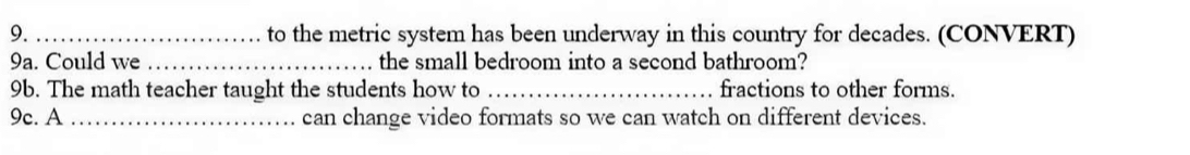 to the metric system has been underway in this country for decades. (CONVERT) 
9a. Could we _the small bedroom into a second bathroom? 
9b. The math teacher taught the students how to _fractions to other forms. 
9c. A _can change video formats so we can watch on different devices.