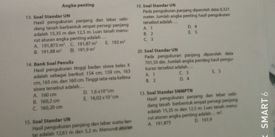 Angka penting 19. Soal Standar UN
13. Soal Standar UN Pada pengukuran panjang diperoleh data 0,321
Hasil pengukuran panjang dan lebar sebi- meter. Jumlah angka penting hasil pengukuran
dang tanah berbentuk empat persegi panjang A. 1 tersebut adalah . . ..
D. 4
adalah 15,35 m dan 12,5 m. Luas tanah menu- B. 2 E. 5
rut aturan angka penting adalah ...
A. 191,875m^2 C. 191,87m^2 E. 192m^2 C. 3
B. 191,88m^2 D. 191,9m^2
20. Soal Standar UN
14. Bank Soal Penulis Pada pengukuran panjang diperoleh data
Hasil pengukuran tinggi badan siswa kelas X 701,50 dm. Jumlah angka penting hasil pengu-
C. 3 E. 5
adalah sebagai berikut: 154 cm, 159 cm, 163 A. 1 kuran tersebut adalah....
B. 2
cm, 165 cm, dan 160 cm. Tinggi rata-rata kelima D. 4
siswa tersebut adalah…..
A. 160 cm D. 1,6* 10^(-2)cm
B. 160,2 cm E. 16.02* 10^(-1)cm 13. Soal Standar SNMPTN
Hasil pengukuran panjang dan lebar sebi-
C. 160,20 cm
dang tanah berbentuk empat persegi panjang
15. Soal Standar UN adalah 15,35 m dan 12,5 m. Luas tanah menu-
Hasil pengukuran panjang dan lebar suatu lan- A. 191,875 rut aturan angka penting adalah... m^2.
tai adalah 12,61 m dan 5,2 m. Menurut aturan D. 191,9