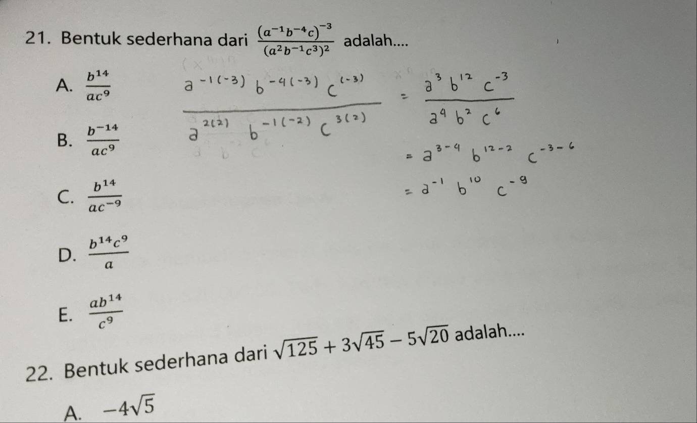 Bentuk sederhana dari frac (a^(-1)b^(-4)c)^-3(a^2b^(-1)c^3)^2 adalah....
A.  b^(14)/ac^9 
B.  (b^(-14))/ac^9 
C.  b^(14)/ac^(-9) 
D.  b^(14)c^9/a 
E.  ab^(14)/c^9 
22. Bentuk sederhana dari sqrt(125)+3sqrt(45)-5sqrt(20) adalah....
A. -4sqrt(5)