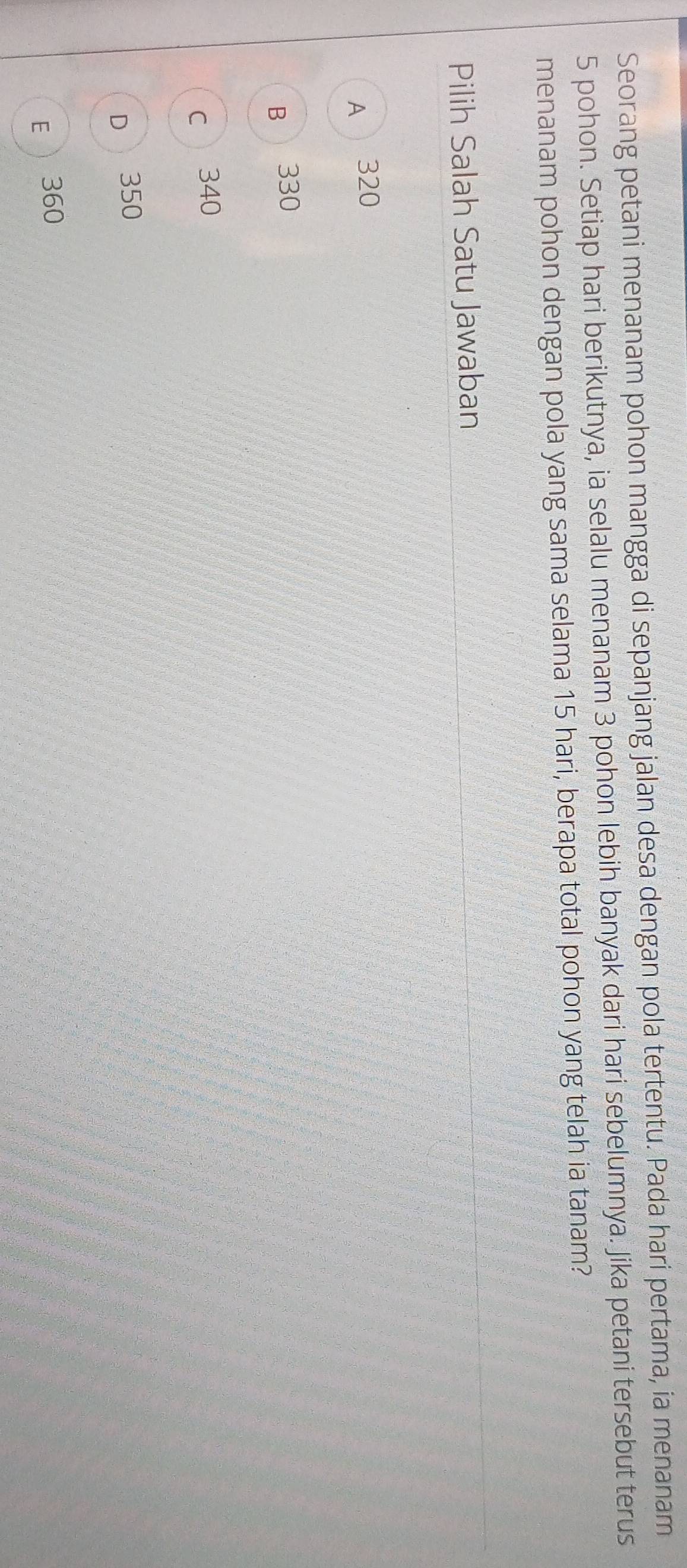 Seorang petani menanam pohon mangga di sepanjang jalan desa dengan pola tertentu. Pada hari pertama, ia menanam
5 pohon. Setiap hari berikutnya, ia selalu menanam 3 pohon lebih banyak dari hari sebelumnya. Jika petani tersebut terus
menanam pohon dengan pola yang sama selama 15 hari, berapa total pohon yang telah ia tanam?
Pilih Salah Satu Jawaban
A 320
B 330
c 340
D 350
E  360