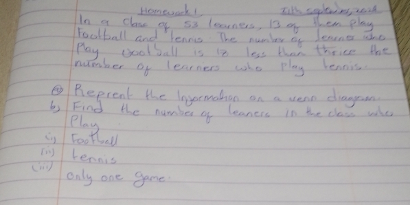 Homework Iit' sleins, read 
In a clase of 53 learners, B3 of them play 
Football and lenris The number of Jenner whe 
Play gootball is 1 less than thrice the 
number of learners who play lennis 
③Reprent the lnyermothon on a vern diageon 
b) Find the number of leaners in the class whe 
play 
() Football 
(n) lennis 
only one game