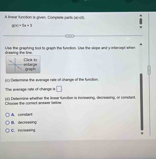 A linear function is given. Complete parts (a)-(d).
g(x)=5x+3
Use the graphing tool to graph the function. Use the slope and y-intercept when
drawing the line.
Click to
enlarge
graph
(c) Determine the average rate of change of the function.
The average rate of change is □ . 
(d) Determine whether the linear function is increasing, decreasing, or constant.
Choose the correct answer below.
A. constant
B. decreasing
C. increasing