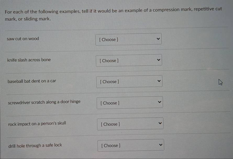 For each of the following examples, tell if it would be an example of a compression mark, repetitive cut 
mark, or sliding mark. 
saw cut on wood [ Choose ] 
knife slash across bone [ Choose ] 
baseball bat dent on a car [ Choose ] 
screwdriver scratch along a door hinge [ Choose ] 
rock impact on a person's skull [ Choose ] 
drill hole through a safe lock [ Choose ]