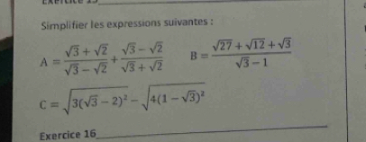 Simplifier les expressions suivantes :
A= (sqrt(3)+sqrt(2))/sqrt(3)-sqrt(2) + (sqrt(3)-sqrt(2))/sqrt(3)+sqrt(2)  B= (sqrt(27)+sqrt(12)+sqrt(3))/sqrt(3)-1 
C=sqrt(3(sqrt 3)-2)^2-sqrt(4(1-sqrt 3))^2
Exercice 16 
_