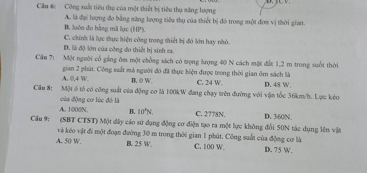 Công suất tiêu thụ của một thiết bị tiêu thụ năng lượng
A. là đại lượng đo bằng năng lượng tiêu thụ của thiết bị đó trong một đơn vị thời gian.
B. luôn đo bằng mã lực (HP).
C. chính là lực thực hiện công trong thiết bị đó lớn hay nhỏ.
D. là độ lớn của công do thiết bị sinh ra.
Câu 7: Một người cố gắng ôm một chồng sách có trọng lượng 40 N cách mặt đất 1,2 m trong suốt thời
gian 2 phút. Công suất mà người đó đã thực hiện được trong thời gian ôm sách là
A. 0,4 W. B. 0 W. C. 24 W. D. 48 W.
Câu 8: Một ô tô có công suất của động cơ là 100kW đang chạy trên đường với vận tốc 36km/h. Lực kéo
của động cơ lúc đó là
A. 1000N. B. 10^4N. C. 2778N. D. 360N.
Câu 9: (SBT CTST) Một dây cáo sử dụng động cơ điện tạo ra một lực không đổi 50N tác dụng lên vật
và kéo vật đi một đoạn đường 30 m trong thời gian 1 phút. Công suất của động cơ là
A. 50 W. B. 25 W. C. 100 W. D. 75 W.