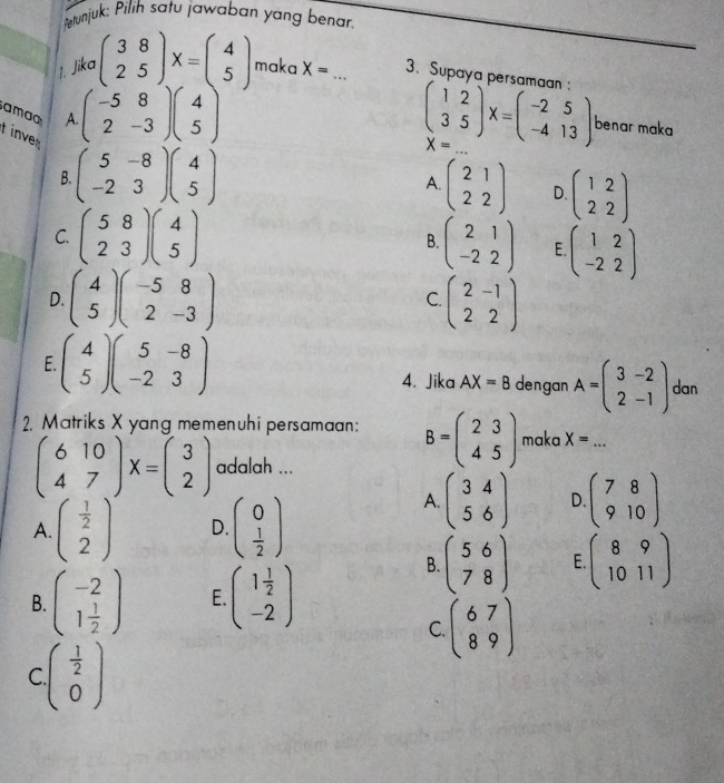 Petunjuk: Pilih satu jawaban yang benar.
1. Jika beginpmatrix 3&8 2&5endpmatrix X=beginpmatrix 4 5endpmatrix maka X= _3. Supaya persamaan 
amao A. beginpmatrix -5&8 2&-3endpmatrix beginpmatrix 4 5endpmatrix beginpmatrix 1&2 3&5endpmatrix X=beginpmatrix -2&5 -4&13endpmatrix X= _
benar maka
inve
B. beginpmatrix 5&-8 -2&3endpmatrix beginpmatrix 4 5endpmatrix beginpmatrix 21 22endpmatrix D. beginpmatrix 1&2 2&2endpmatrix
A.
C. beginpmatrix 5&8 2&3endpmatrix beginpmatrix 4 5endpmatrix beginpmatrix 2&1 -2&2endpmatrix E beginpmatrix 1&2 -2&2endpmatrix
B.
D. beginpmatrix 4 5endpmatrix beginpmatrix -5&8 2&-3endpmatrix C. beginpmatrix 2-1 22endpmatrix
F beginpmatrix 4 5endpmatrix beginpmatrix 5&-8 -2&3endpmatrix
4. Jika AX=B dengan A=beginpmatrix 3&-2 2&-1endpmatrix dan
2. Matriks X yang memenuhi persamaan: B=beginpmatrix 2&3 4&5endpmatrix maka X= _
beginpmatrix 6&10 4&7endpmatrix X=beginpmatrix 3 2endpmatrix adalah ...
A. beginpmatrix  1/2  2endpmatrix D. beginpmatrix 0  1/2 endpmatrix
A. beginpmatrix 3&4 5&6endpmatrix D beginpmatrix 7&8 9&10endpmatrix
B. beginpmatrix -2 1 1/2 endpmatrix E. beginpmatrix 1 1/2  -2endpmatrix
B. beginpmatrix 5&6 7&8endpmatrix E beginpmatrix 8&9 10&11endpmatrix
C. beginpmatrix 67 89endpmatrix
C beginpmatrix  1/2  0endpmatrix