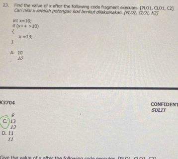 Find the value of x after the following code fragment executes. [PLO1, CLO1, C2]
Cari nilai x setelah potongan kod berikut dilaksanakan. [PLO1, ČLO1, K2]
int x=10
if (x++>10)

x=13;

A. 10
10
K3704 SULIT CONFIDENT
9
C. ) 13
13
D. 11
11
Give the salue of x after the following sede executer [9101, C.01, C2