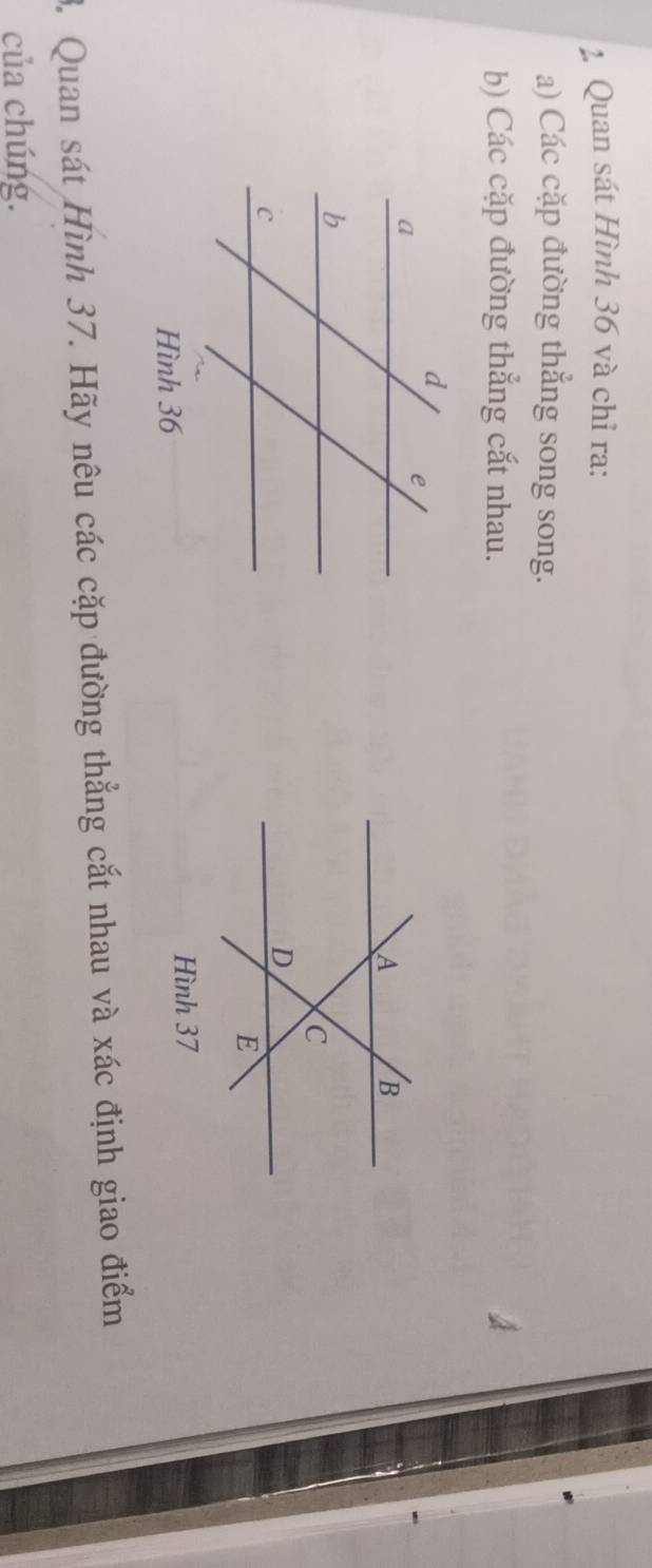 Quan sát Hình 36 và chỉ ra: 
a) Các cặp đường thắng song song. 
b) Các cặp đường thẳng cắt nhau. 
Hình 37
3. Quan sát Hình 37. Hãy nêu các cặp đường thẳng cắt nhau và xác định giao điểm 
của chúng.