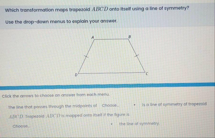 Which transformation maps trapezoid ABCD onto itself using a line of symmetry?
Use the drop-down menus to explain your answer.
Click the arrows to choose an answer from each menu.
The line that passes through the midpoints of Choose... is a line of symmetry of trapezoid
ABCD. Trapezoid ABCD is mapped onto itself if the figure is
Choose.. the line of symmetry.