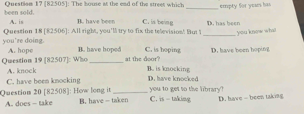 [82505]: The house at the end of the street which
_empty for years has
been sold.
A. is B. have been C. is being D. has been
Question 18 [82506]: All right, you’ll try to fix the television! But I _you know what
you’re doing.
A. hope B. have hoped C. is hoping D. have been hoping
Question 19 [82507]: Who _at the door?
A. knock
B. is knocking
C. have been knocking
D. have knocked
Question 20 [82508]: How long it _you to get to the library?
A. does - take B. have — taken C. is - taking D. have - been taking