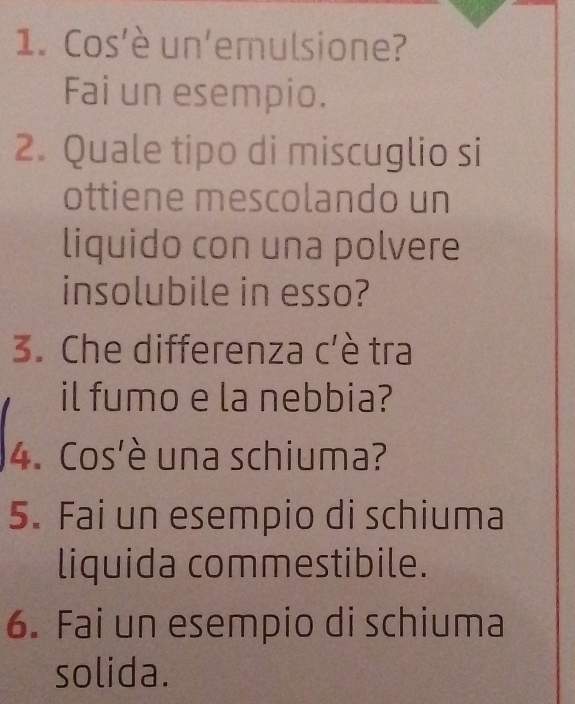 Cos'è un'emulsione? 
Fai un esempio. 
2. Quale tipo di miscuglio si 
ottiene mescolando un 
liquido con una polvere 
insolubile in esso? 
3. Che differenza c'è tra 
il fumo e la nebbia? 
4. Cos'è una schiuma? 
5. Fai un esempio di schiuma 
liquida commestibile. 
6. Fai un esempio di schiuma 
solida.