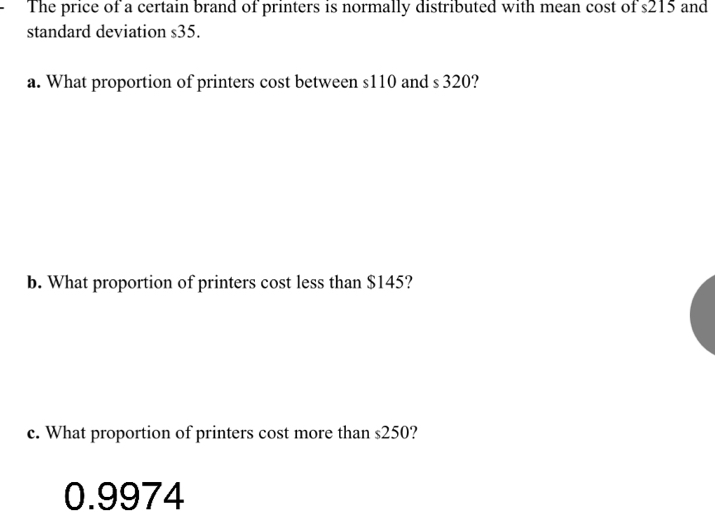 The price of a certain brand of printers is normally distributed with mean cost of s215 and 
standard deviation s35. 
a. What proportion of printers cost between s110 and s 320? 
b. What proportion of printers cost less than $145? 
c. What proportion of printers cost more than s250?
0.9974