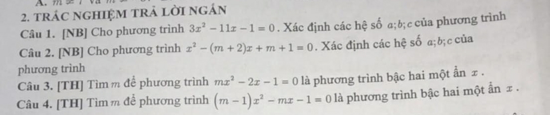 m!=
2. trác nghIệM trả lời ngán 
Câu 1. [NB] Cho phương trình 3x^2-11x-1=0. Xác định các hệ số a; b; c của phương trình 
Câu 2. [NB] Cho phương trình x^2-(m+2)x+m+1=0. Xác định các hệ số a; b; c của 
phương trình 
Câu 3. [TH] Tìmm để phương trình mx^2-2x-1=0 là phương trình bậc hai một ẩn x. 
Câu 4. [TH] Tìm m để phương trình (m-1)x^2-mx-1=0 là phương trình bậc hai một ẩn x.