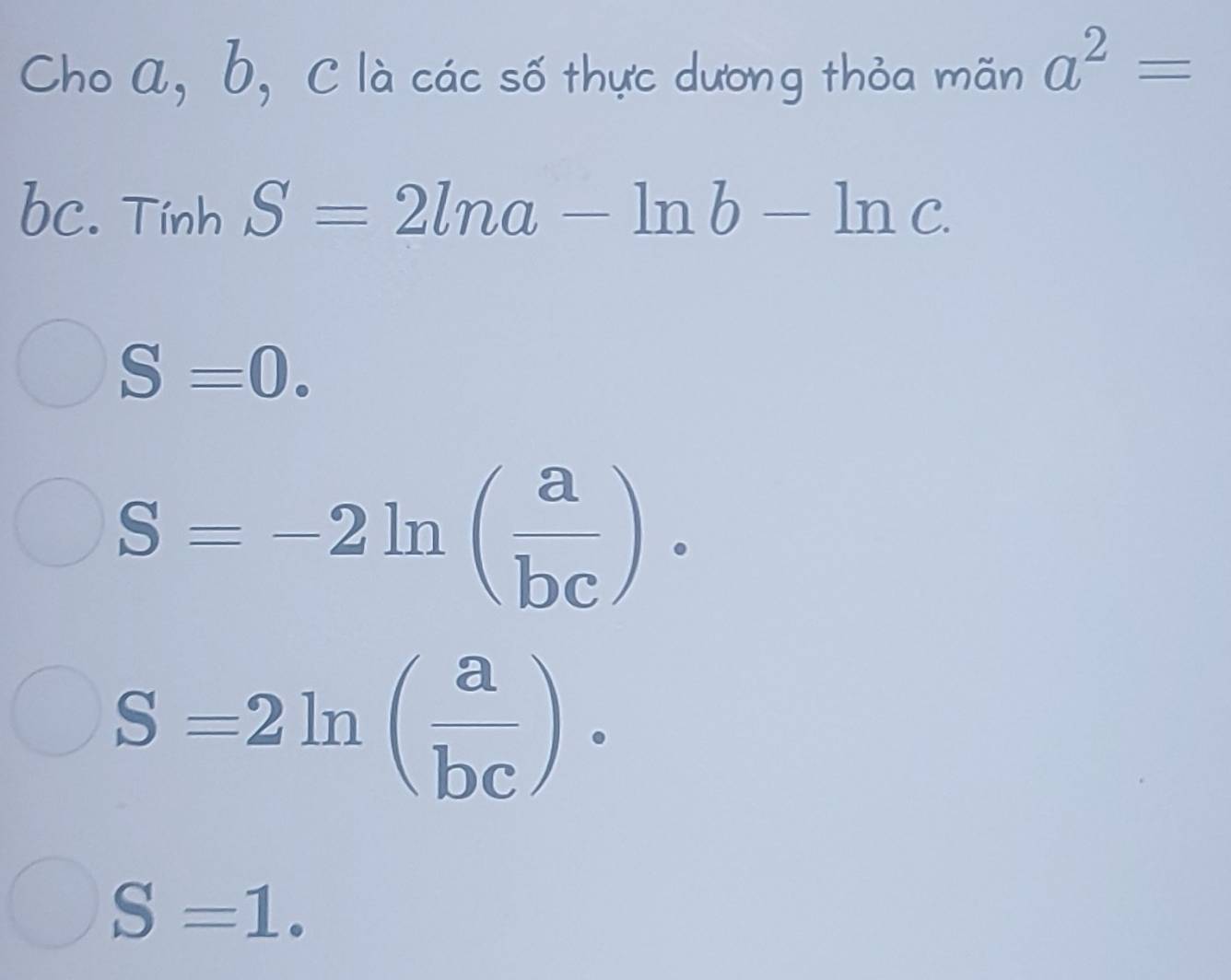 Cho a, b, C là các số thực dương thỏa mãn a^2=
bc. Tính S=2ln a-ln b-ln c.
S=0.
S=-2ln ( a/bc )·
S=2ln ( a/bc )·
S=1.