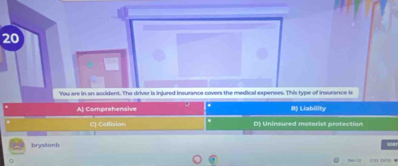 You are in an accident. The driver is injured insurance covers the medical expenses. This type of insurance is
A) Comprehensive . B) Liability
C) Collision D) Uninsured motorist protection
brystonb 1081
。
Dec 13 25J EXTD