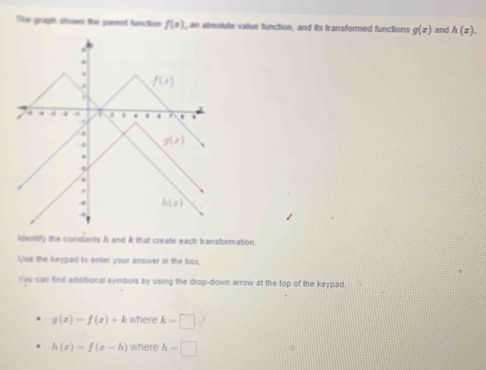 The goght sbows the parent fanckon f(x) , an absolute value function, and its transformed functions g(x) and h(x).
ientlly the constants A and & that create each transformation.
Use the keygad to enfer your answer in the box.
You can find additional symbols by using the drop-down arrow at the top of the keypad.
g(x)=f(x)+k where k=□ .
h(x)=f(x-h) where h=□ .