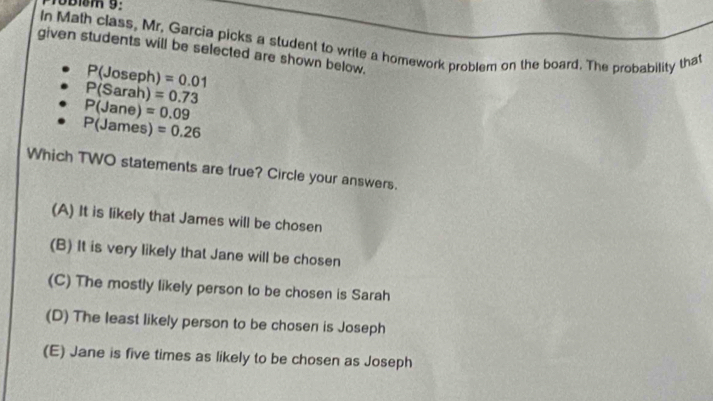 given students will be selected are shown below. In Math class, Mr. Garcia picks a student to write a homework problem on the board. The probability that
P(Joseph)=0.01
P(Sarah)=0.73
P(Jane)=0.09
P(James)=0.26
Which TWO statements are true? Circle your answers.
(A) It is likely that James will be chosen
(B) It is very likely that Jane will be chosen
(C) The mostly likely person to be chosen is Sarah
(D) The least likely person to be chosen is Joseph
(E) Jane is five times as likely to be chosen as Joseph