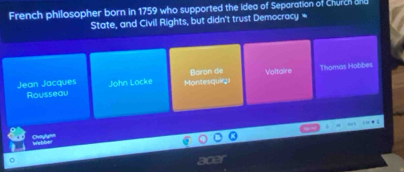 French philosopher born in 1759 who supported the Idea of Separation of Church and 
State, and Civil Rights, but didn't trust Democracy 
Jean Jacques John Locke Montesquirzi Báron de Voltaire Thomas Hobbes 
Rousseau 
Chaylynn 
nce