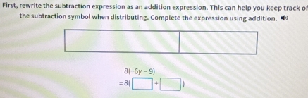 First, rewrite the subtraction expression as an addition expression. This can help you keep track o 
the subtraction symbol when distributing. Complete the expression using addition.
8(-6y-9)
=8(□ +□ )