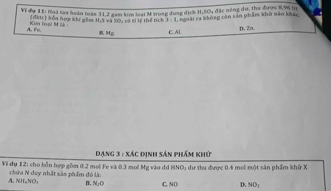 Ví dụ 11: Hoà tan hoàn toàn 31, 2 gam kim loại M trong dung dịch H_2SO_4d5c nóng dư, thu được 8,96 lit
(đktc) hỗn hợp khí gồm H_2S và SO_2 có tỉ lệ thể tích 3:1 L ngoài ra không còn sản phẩm khử nào khác
Kim loại M là :
A. Fe.
B. Mg.
C. Al. D. Zn.
Dạng 3 : xác định sản phẩm khử
Ví dụ 12: cho hỗn hợp gồm 0.2 mol Fe và 0.3 mol Mg vào dd HNO_3 dư thu được 0.4 mol một sản phẩm khử X
chứa N duy nhất sản phẩm đó là:
A. NH_4NO_3 B. N_2O C. NO D. NO_2