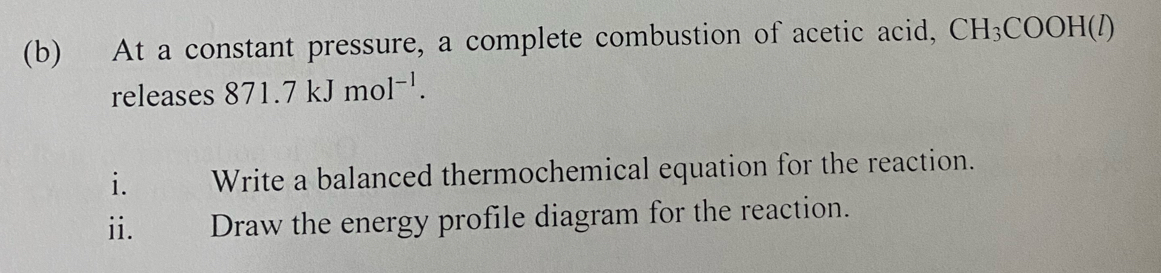 At a constant pressure, a complete combustion of acetic acid, CH_3COOH(l
releases 871.7kJmol^(-1). 
i. Write a balanced thermochemical equation for the reaction. 
ii. Draw the energy profile diagram for the reaction.