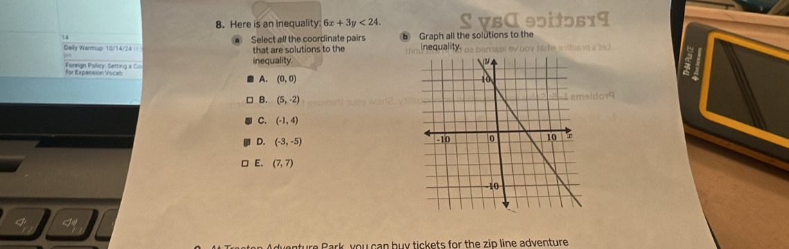 Here is an inequality: 6x+3y<24</tex>. S VBα 90itɔs19
14
Select all the coordinate pairs b Graph all the solutions to the
Daily Warmup 10/14/24 that are solutions to the inequality. I os berast eybov farlw sollusng 2' 19.3
Foreign Policy: Setting a Co inequality.
a
for Expansion Vocab
A. (0,0)
B. (5,-2)
do19
C. (-1,4)
D. (-3,-5)
□ E. (7,7)
nture Park, you can buy tickets for the zip line adventure