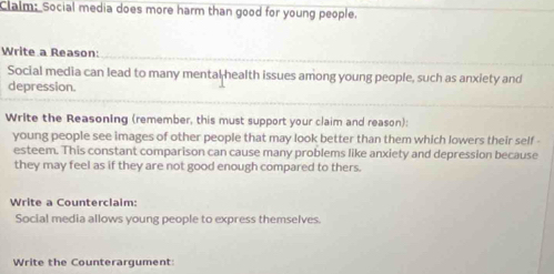 Claim: Social media does more harm than good for young people. 
Write a Reason: 
Social media can lead to many mental health issues among young people, such as anxiety and 
depression. 
Write the Reasoning (remember, this must support your claim and reason): 
young people see images of other people that may look better than them which lowers their self - 
esteem. This constant comparison can cause many problems like anxiety and depression because 
they may feel as if they are not good enough compared to thers. 
Write a Counterclaim: 
Social media allows young people to express themselves. 
Write the Counterargument: